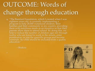 OUTCOME: Words of
change through education
    “The Barefoot Foundation, which I created when I was
     eighteen years old, is currently implementing a
     program to help 28,000 victimized children, their
     families and their community in my country, providing
     them with nutritious meals as an incentive so that their
     parents allow them to attend school. By doing this, we
     help to reduce the number of children ages ten through
     twelve who are forced to work in the streets, enter
     prostitution, or join the guerrilla groups and become
     criminals. No child should be excluded from a quality
     education.”

           – Shakira

 *
 