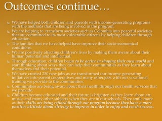 Outcomes continue…
   We have helped both children and parents with income-generating programs
    with the methods that are being involved in the program.
   We are helping to transform societies such as Colombia into peaceful societies
    that are committed to its most vulnerable citizens by helping children through
    education.
   The families that we have helped have improve their socio-economical
    conditions.
   We are positively affecting children’s lives by making them aware about their
    human potential and intellectual.
   Through education, children begin to be active in shaping their own world and
    start thinking about ways they can help their communities as they learn about
    themselves and their potential.
   We have created 250 new jobs as we transformed our income-generating
    initiatives into parent cooperatives and many other jobs with our vocational
    training we provide to the communities.
   Communities are being aware about their health through our health services that
    we provide.
   Children become educated and their future is brighten as they learn about art,
    music, and many other subjects when they are in our schools. They smile more
    as their skills are being refined through our program because they have a more
    positive attitude about striving to improve in order to enjoy and reach success.
 