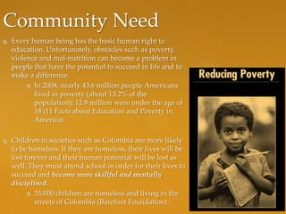 Community Need
   Every human being has the basic human right to
    education. Unfortunately, obstacles such as poverty,
    violence and mal-nutrition can become a problem in
    people that have the potential to succeed in life and to
    make a difference.
          In 2008, nearly 43.6 million people Americans
           lived in poverty (about 13.2% of the
           population); 12.9 million were under the age of
           18 (11 Facts about Education and Poverty in
           America).

   Children in societies such as Colombia are more likely
    to be homeless. If they are homeless, their lives will be
    lost forever and their human potential will be lost as
    well. They must attend school in order for their lives to
    succeed and become more skillful and mentally
    disciplined.
           35,000 children are homeless and living in the
            streets of Colombia (Barefoot Foundation).
 
