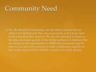 Community Need


   We, the Barefoot Foundation, are devoted to ensure that no
    child is left behind and they can exercise his or her basic right
    to the education they deserve. We are also devoted to improve
    the education and quality of life for the millions of children that
    are not given the opportunity to fulfill their potential. Step by
    step we are and will continue to make a difference together in
    the world and set EDUCATION a priority for every society.
 