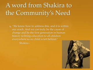A word from Shakira to
the Community’s Need
    “We know how to address this, and it is within
     our reach. And we can truly be the cause of
     change and be the first generation in human
     history to bring education to all children
     everywhere so no child is left behind.”
           Shakira -
 