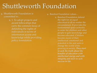 Shuttleworth Foundation
   Shuttleworth Foundation is            Barefoot Foundation values…
    committed to…                                Barefoot Foundation defend

         1. To adopt projects and                 the right for an equal
           award fellowships that                  education to all no matter the
           carry the common focus of               circumstances. It provides the
                                                   fundamental space (schools)
           defending the rights of
                                                   in order for children and other
           individuals in terms of                 people to gain knowledge and
           information access and                  become educated. Children
           knowledge while providing               become aware of their
           policy formulation.                     intellectual, emotional and
                                                   potential in life and seek to
                                                   change the world while
                                                   growing in society. They start
                                                   to seek the truth about the
                                                   benefits of education with
                                                   intellectual energy and with
                                                   integrity and start to seek
                                                   success in life.
 