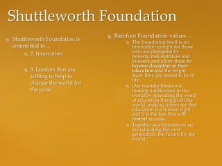 Shuttleworth Foundation
                                      Barefoot Foundation values…
   Shuttleworth Foundation is
                                              The foundation itself is an
    committed to…                              innovation to fight for those
         2. Innovation
                                               who are disrupted by
                                               poverty, mal-nutrition and
                                               violence and allow them to
                                               become discipline in their
           3. Leaders that are                education and the bright
            willing to help to                 stars they are meant to be in
                                               life.
            change the world for
                                              Our founder Shakira is
            the good.                          making a difference in the
                                               world by spreading the word
                                               of education through all the
                                               world, making others see that
                                               education is a human right
                                               and it is the key that will
                                               foment success.
                                              Together as a foundation we
                                               are educating the next
                                               generation, the future for the
                                               world.
 