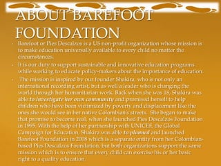 ABOUT BAREFOOT
•
    FOUNDATION
    Barefoot or Pies Descalzos is a US non-profit organization whose mission is
    to make education universally available to every child no matter the
    circumstances.
•   It is our duty to support sustainable and innovative education programs
    while working to educate policy-makers about the importance of education.
•    The mission is inspired by our founder Shakira, who is not only an
    international recording artist, but as well a leader who is changing the
    world through her humanitarian work. Back when she was 18, Shakira was
    able to investigate her own community and promised herself to help
    children who have been victimized by poverty and displacement like the
    ones she would see in her native Colombian’s streets. She began to make
    that promise to become real, when she launched Pies Descalzos Foundation
    in 1995. With the help of her partnership with UNICEF, the Global
    Campaign for Education, Shakira was able to planned and launched
    Barefoot Foundation in 2008 which is a separate entity from her Colombian-
    based Pies Descalzos Foundation, but both organizations support the same
    mission which is to ensure that every child can exercise his or her basic
    right to a quality education.
 