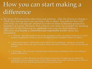 How you can start making a
    difference
   We know that educating takes time and patience. Take the chance to change a
    child’s live and see how you can help a star to shine. You will see that with
    your help, we will educate children in order for them to become productive
    members of society. We know that without your help, we wouldn’t be standing
    right now! In the following we explicate ways you can start making a
    difference and become a committed and responsible learner about our
    foundation.
           1. Donate- You can support one of our programs with a donation of money or much
            needed supplies by doing so, you will help us build a brighter future for others.

           2. Spread the Word- Spread the word about our Foundation , doing so will make
            others to hear about our great mission about education. Shakira’s voice will be spread
            as well.

           3. Volunteer- We welcome all passionate, enthusiastic volunteers who are willing to
            make a difference.

           4. Sponsor a Child- We give you the chance to become a Godparent to reflect the
            supportive, encouraging nature of the relationship and make a difference not only to
            the child’s life you would sponsored but to yours as well.
 