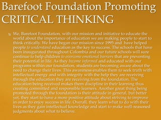 Barefoot Foundation Promoting
CRITICAL THINKING
    We, Barefoot Foundation, with our mission and initiative to educate the
     world about the importance of education we are making people to start to
     think critically. We have began our mission since 1995 and have helped
     people to understand education as the key to success. The schools that have
     been inaugurated throughout Colombia and our future schools will sure
     continue to help children to overcome emotional barriers that are preventing
     their potential in life. As they become informed and educated with our
     programs within our foundation, students are becoming aware about the
     need to change their lives. This awareness enables them to seek truth with
     intellectual energy and with integrity with the help they are receiving
     through the education they are receiving from the foundation. The
     education being received makes them discipline in their learning thus
     creating committed and responsible learners. Another great thing being
     promoted through the foundation is their attitude in general, but better
     yet, they start to have a more positive attitude about striving to improve
     in order to enjoy success in life. Overall, they learn what to do with their
     lives as they gain intellectual knowledge and start to make well-reasoned
     judgments about what to believe.
 