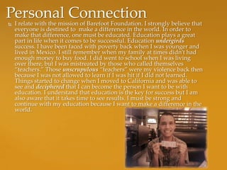 Personal Connection
   I relate with the mission of Barefoot Foundation. I strongly believe that
    everyone is destined to make a difference in the world. In order to
    make that difference, one must be educated. Education plays a great
    part in life when it comes to be successful. Education undergirds
    success. I have been faced with poverty back when I was younger and
    lived in Mexico. I still remember when my family at times didn’t had
    enough money to buy food. I did went to school when I was living
    over there, but I was mistreated by those who called themselves
    “teachers.” Those unscrupulous “teachers” were my violence back then
    because I was not allowed to learn if I was hit if I did not learned.
    Things started to change when I moved to California and was able to
    see and deciphered that I can become the person I want to be with
    education. I understand that education is the key for success but I am
    also aware that it takes time to see results. I must be strong and
    continue with my education because I want to make a difference in the
    world.
 