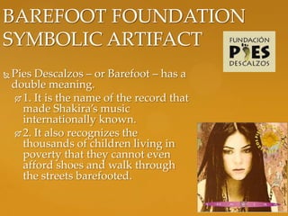 BAREFOOT FOUNDATION
SYMBOLIC ARTIFACT
   Pies Descalzos – or Barefoot – has a
    double meaning.
      1. It is the name of the record that
       made Shakira’s music
       internationally known.
      2. It also recognizes the
       thousands of children living in
       poverty that they cannot even
       afford shoes and walk through
       the streets barefooted.
 