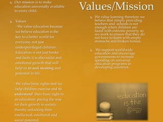    Our mission is to make
    education universally available
    to every child.
                                        Values/Mission
                                             We value learning therefore we
    Values                                   believe that simply providing
                                              teachers and schools is not
     - We value education because             enough when children are
     we believe education is the              faced with extreme poverty, so
                                              we work to ensure that they do
     key to a better world for                not have to learn with empty
     everyone, not just                       stomachs and broken homes.
     underprivileged children.
                                              We support worldwide
     Education is not just books              education and encourage
     and facts; it is also social and         governments to increase
                                              spending on universal
     emotional growth that will               education programs in
     help us to seek meaning and              developing countries.
     potential in life.

    - We value basic rights and we
      help children exercise and to
     understand their basic right to
     an education, paving the way
     for their growth in society;
     thereby unlocking their
     intellectual, emotional and
     social potential.
 