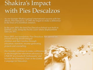 Shakira’s Impact
    with Pies Descalzos
•   As our founder Shakira gained international success with her
    album, Pies Descalzos, in 1995 she began to make a difference
    in the lives of Colombian children.

•   In the year 2003, the first Pies Descalzos School was built in
    Quibdó, a city along the Pacific coast where displacement
    rates are 35%.

•   Since 2003, our foundation, Pies Descalzos, has opened six
    schools serving disadvantaged
    children and their families through
    education, nutrition, income-generating
    projects and counseling.

•   Our founder continues to make a difference
    as she brought her education advocacy to
    UNICEF as a Goodwill Ambassador and
    became the Honorary Chair of the Global
    Campaign for Education.
 