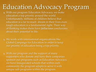 Education Advocacy Program
   With our program Education Advocacy, we make
    education a top priority around the world.
    Unfortunately, millions of children believe that
    education is a far to reach dream in their lives even
    tough education is a fundamental right. Their way
    of thinking makes them have fallacious conclusions
    about their potential in life.

   We work with international organizations like
    Global Campaign for Education in order to keep
    our priority of education being a top priority.

   With our program and the support of many
    supporters who donate and have their companies
    sponsor our programs such as Education Advocacy,
    we have inaugurated schools that within each
    community the program adapts to serve it with
    unique sub-programs within the program.
 