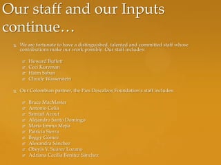 Our staff and our Inputs
continue…
    We are fortunate to have a distinguished, talented and committed staff whose
     contributions make our work possible. Our staff includes:

         Howard Buffett
         Ceci Kurzman
         Haim Saban
         Claude Wasserstein

    Our Colombian partner, the Pies Descalzos Foundation's staff includes:

         Bruce MacMaster
         Antonio Celia
         Samuel Azout
         Alejandro Santo Domingo
         Maria Emma Mejía
         Patricia Sierra
         Beggy Gómez
         Alexandra Sánchez
         Obeyls V. Suárez Lozano
         Adriana Cecilia Benítez Sánchez
 