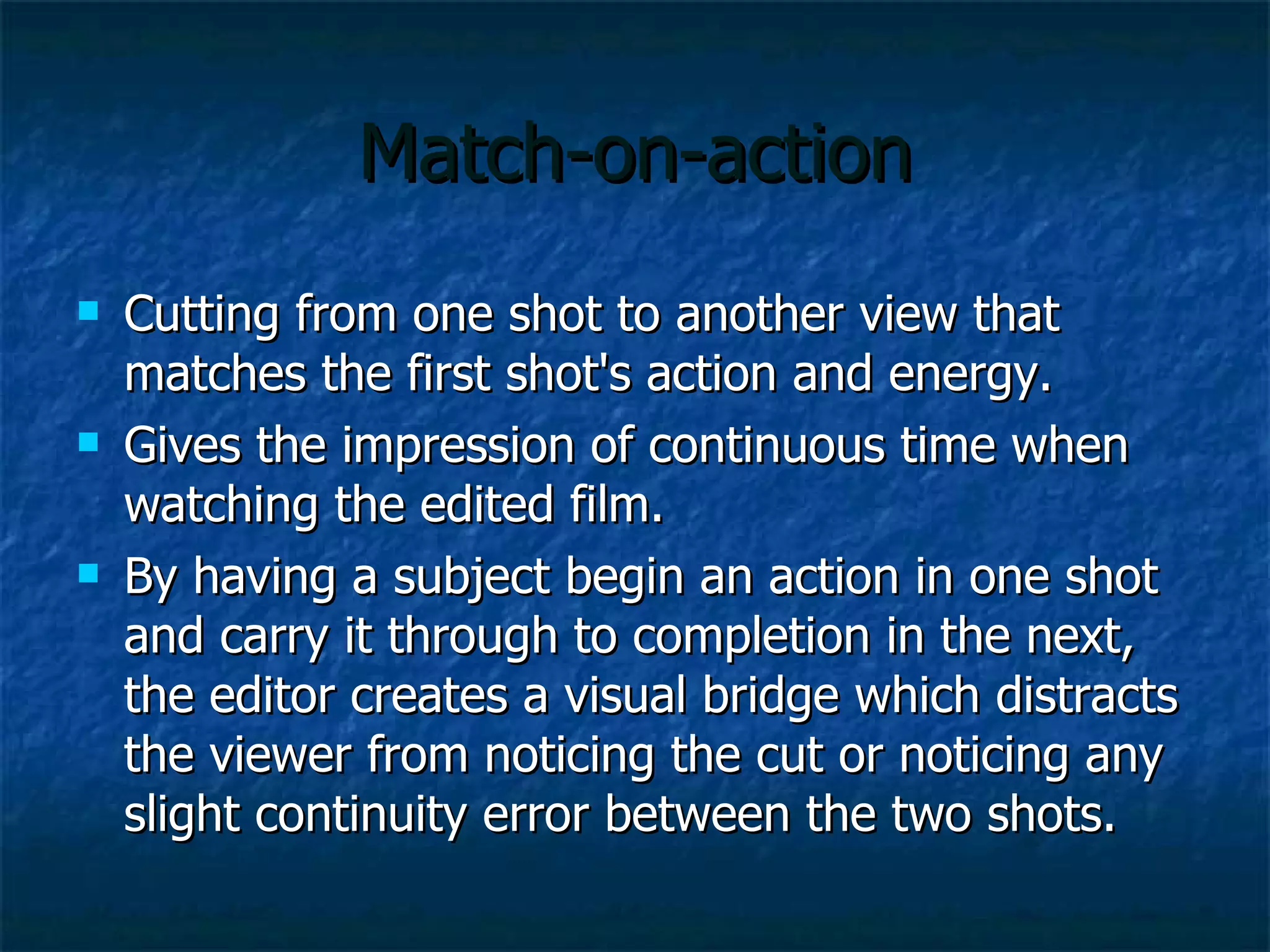 Match-on-action Cutting from one shot to another view that matches the first shot's action and energy.  Gives the impression of continuous time when watching the edited film.  By having a subject begin an action in one shot and carry it through to completion in the next, the editor creates a visual bridge which distracts the viewer from noticing the cut or noticing any slight continuity error between the two shots.  