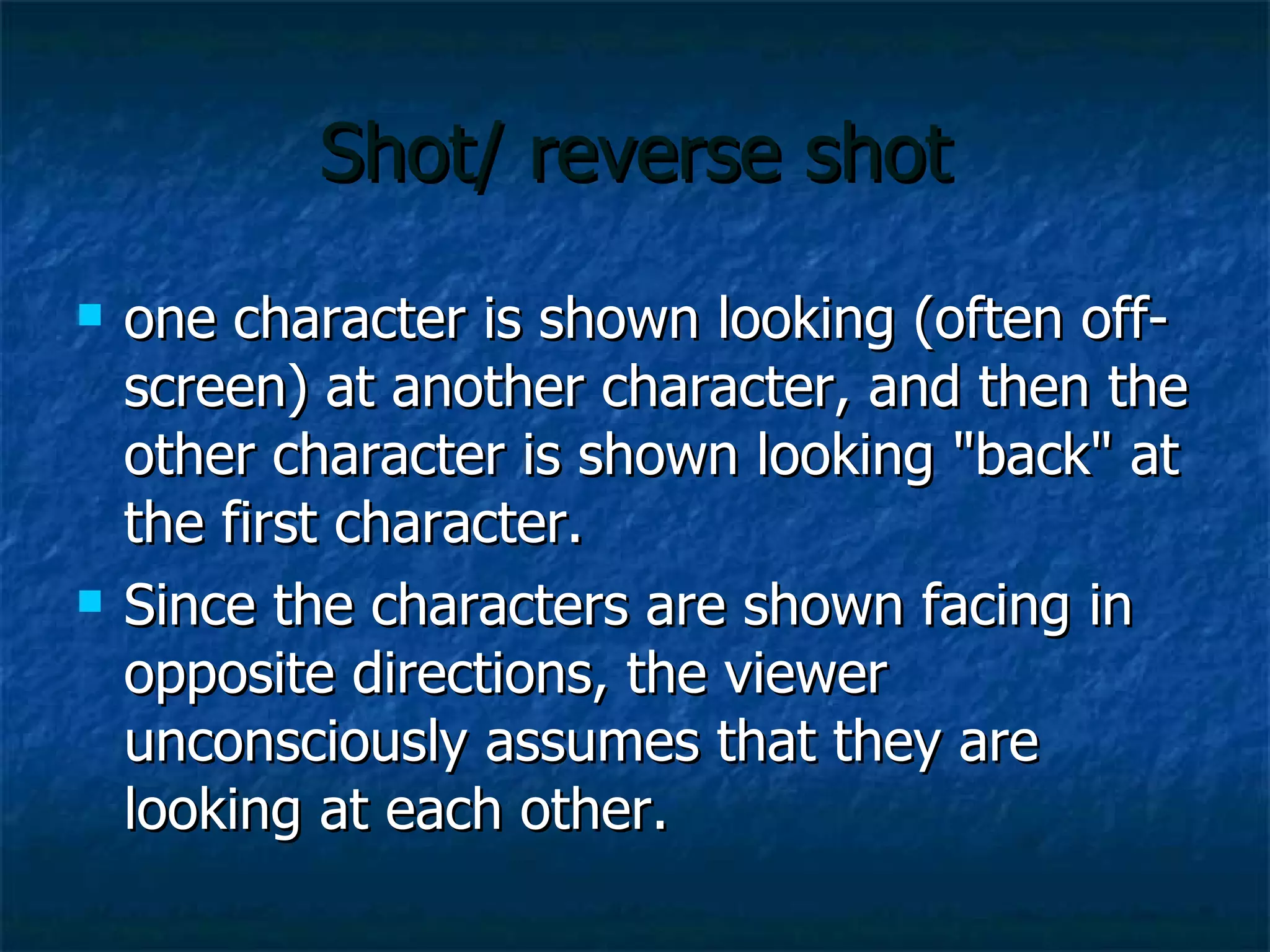 Shot/ reverse shot one character is shown looking (often off-screen) at another character, and then the other character is shown looking "back" at the first character.  Since the characters are shown facing in opposite directions, the viewer unconsciously assumes that they are looking at each other.  