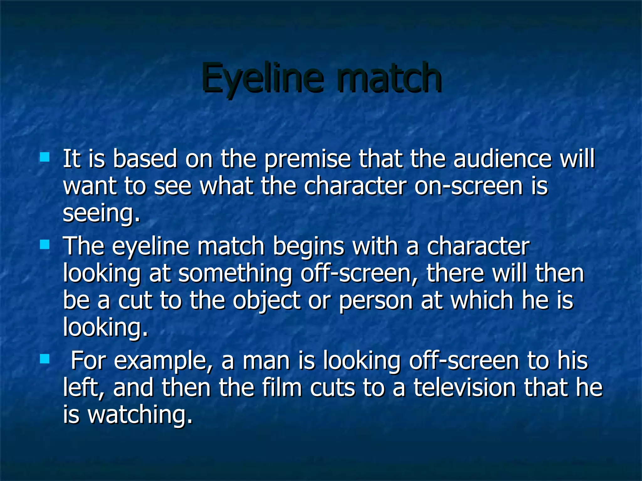 Eyeline match It is based on the premise that the audience will want to see what the character on-screen is seeing.  The eyeline match begins with a character looking at something off-screen, there will then be a cut to the object or person at which he is looking. For example, a man is looking off-screen to his left, and then the film cuts to a television that he is watching.  