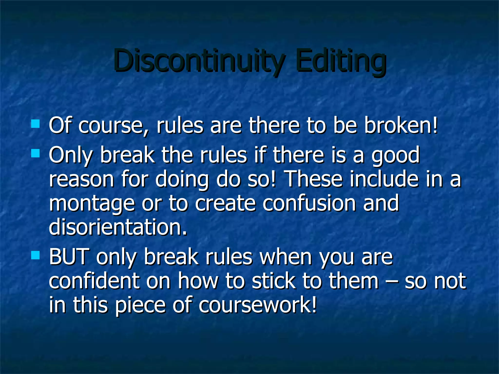 Discontinuity Editing Of course, rules are there to be broken! Only break the rules if there is a good reason for doing do so! These include in a montage or to create confusion and disorientation. BUT only break rules when you are confident on how to stick to them – so not in this piece of coursework! 