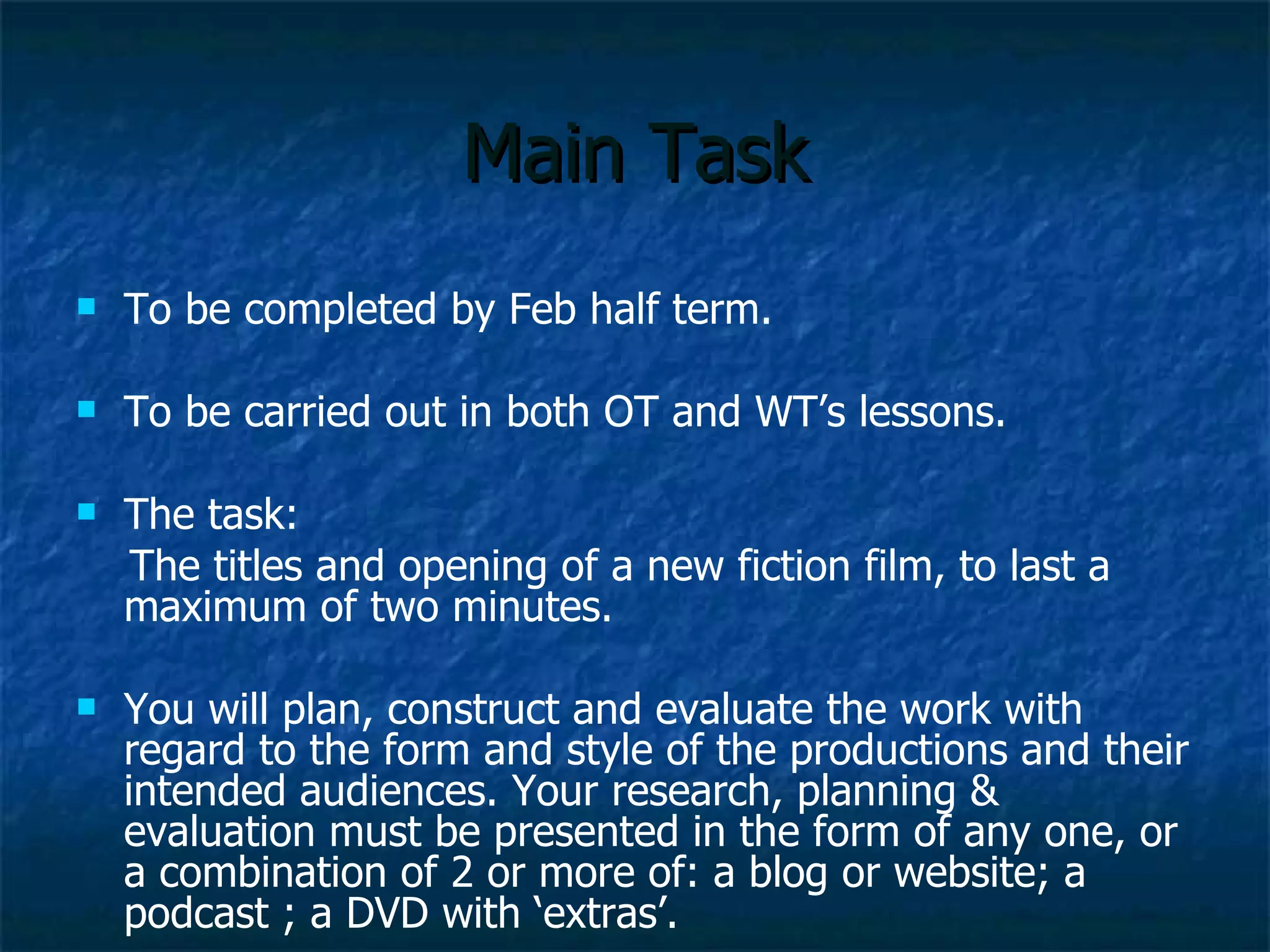 Main Task To be completed by Feb half term. To be carried out in both all lessons. The task:  The titles and opening of a new fiction film, to last a maximum of two minutes. You will plan, construct and evaluate the work with regard to the form and style of the productions and their intended audiences. Your research, planning & evaluation must be presented in the form of any one, or a combination of 2 or more of: a blog or website; a podcast ; a DVD with ‘extras’. 