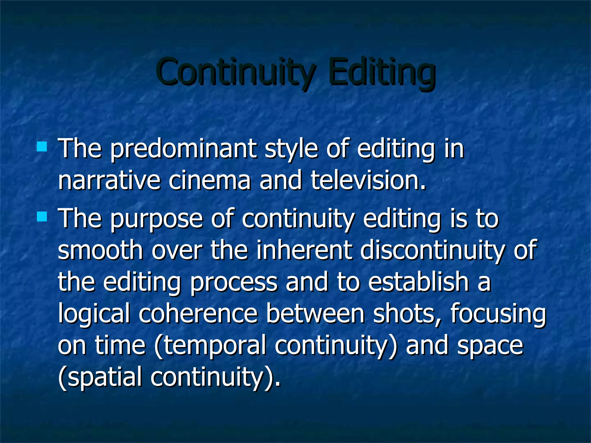 Continuity Editing The predominant style of editing in narrative cinema and television. The purpose of continuity editing is to smooth over the inherent discontinuity of the editing process and to establish a logical coherence between shots, focusing on time (temporal continuity) and space (spatial continuity). 