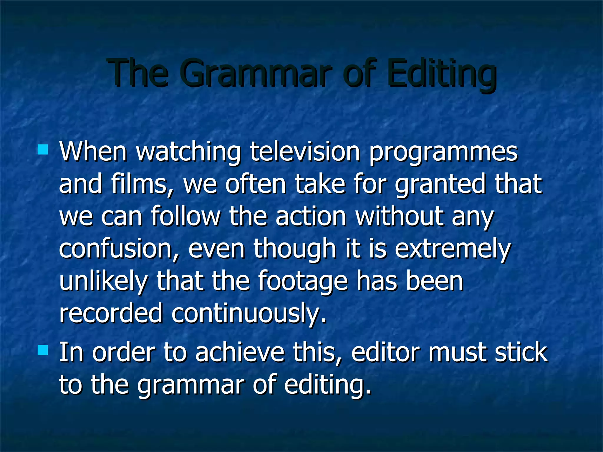 The Grammar of Editing When watching television programmes and films, we often take for granted that we can follow the action without any confusion, even though it is extremely unlikely that the footage has been recorded continuously. In order to achieve this, editor must stick to the grammar of editing.  