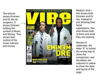 Names of celebrities, the letter “E” is turned the wrong way to show the comparison, and the letters are coloured in yellow to show the style and layout of the page Medium shot – this shows both Eminem and Dr dre. Instead of just showing their facial expressions, this shot shows both of them and what they are wearing The picture shows Eminem and Dr dre as surgeons. It shows Eminem holding the symbol of Music and Money. This shows their control of the music industry and money 