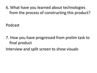 6. What have you learned about technologies
from the process of constructing this product?
Podcast
7. How you have progressed from prelim task to
final product
Interview and split screen to show visuals

 
