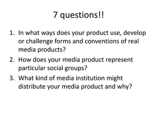 7 questions!!
1. In what ways does your product use, develop
or challenge forms and conventions of real
media products?
2. How does your media product represent
particular social groups?
3. What kind of media institution might
distribute your media product and why?

 