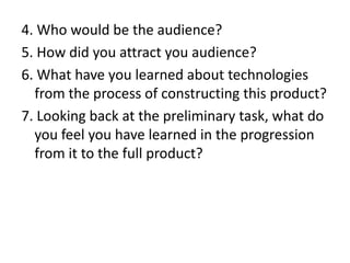 4. Who would be the audience?
5. How did you attract you audience?
6. What have you learned about technologies
from the process of constructing this product?
7. Looking back at the preliminary task, what do
you feel you have learned in the progression
from it to the full product?

 