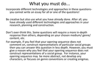 What you must do...
Incorporate different technologies and approaches in these questionsyou cannot write an essay for all or one of the questions!
Be creative but also use what you have already done. After all, you
have already used different technologies and approaches in your
research, planning and construction.

Don’t over-think this. Some questions will require a more in-depth
response than others, depending on your chosen medium/ genre/
content, etc.
For example, if you feel that your opening sequence does not
comment on, construct representations of particular social groups
then you can answer this question in less depth. However, you must
give a reason why you feel that your opening sequence does not
construct representations of a social group. For instance, your
opening sequence may be more abstract, not develop any
characters, or focuses on genre conventions or creating enigmas.

 