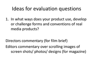 Ideas for evaluation questions
1. In what ways does your product use, develop
or challenge forms and conventions of real
media products?

Directors commentary (for film brief)
Editors commentary over scrolling images of
screen shots/ photos/ designs (for magazine)

 