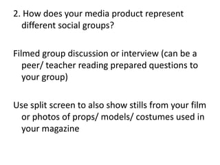 2. How does your media product represent
different social groups?
Filmed group discussion or interview (can be a
peer/ teacher reading prepared questions to
your group)
Use split screen to also show stills from your film
or photos of props/ models/ costumes used in
your magazine

 