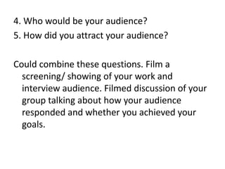 4. Who would be your audience?
5. How did you attract your audience?
Could combine these questions. Film a
screening/ showing of your work and
interview audience. Filmed discussion of your
group talking about how your audience
responded and whether you achieved your
goals.

 