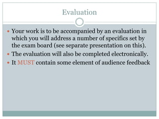 EvaluationYour work is to be accompanied by an evaluation in which you will address a number of specifics set by the exam board (see separate presentation on this).The evaluation will also be completed electronically.It MUST contain some element of audience feedback