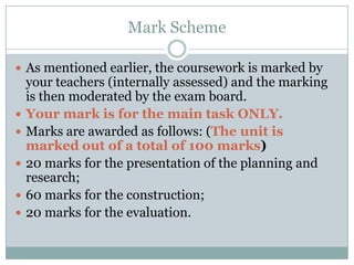 Mark SchemeAs mentioned earlier, the coursework is marked by your teachers (internally assessed) and the marking is then moderated by the exam board. Your mark is for the main task ONLY.Marks are awarded as follows: (The unit is marked out of a total of 100 marks)20 marks for the presentation of the planning and research; 60 marks for the construction; 20 marks for the evaluation.