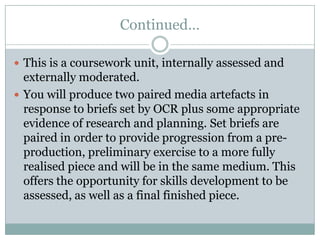 Continued…This is a coursework unit, internally assessed and externally moderated. You will produce two paired media artefacts in response to briefs set by OCR plus some appropriate evidence of research and planning. Set briefs are paired in order to provide progression from a pre-production, preliminary exercise to a more fully realised piece and will be in the same medium. This offers the opportunity for skills development to be assessed, as well as a final finished piece.