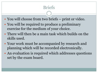 BriefsYou will choose from two briefs – print or video.You will be required to produce a preliminary exercise for the medium of your choice.There will then be a main task which builds on the skills used.Your work must be accompanied by research and planning which will be recorded electronically.An evaluation is required which addresses questions set by the exam board.
