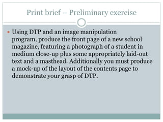 Print brief – Preliminary exerciseUsing DTP and an image manipulation program, produce the front page of a new school magazine, featuring a photograph of a student in medium close-up plus some appropriately laid-out text and a masthead. Additionally you must produce a mock-up of the layout of the contents page to demonstrate your grasp of DTP.