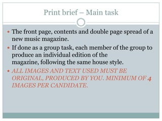 Print brief – Main taskThe front page, contents and double page spread of a new music magazine.If done as a group task, each member of the group to produce an individual edition of the magazine, following the same house style.ALL IMAGES AND TEXT USED MUST BE ORIGINAL, PRODUCED BY YOU. MINIMUM OF 4 IMAGES PER CANDIDATE.