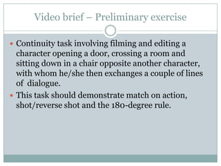Video brief – Preliminary exerciseContinuity task involving filming and editing a character opening a door, crossing a room and sitting down in a chair opposite another character, with whom he/she then exchanges a couple of lines of  dialogue. This task should demonstrate match on action, shot/reverse shot and the 180-degree rule.