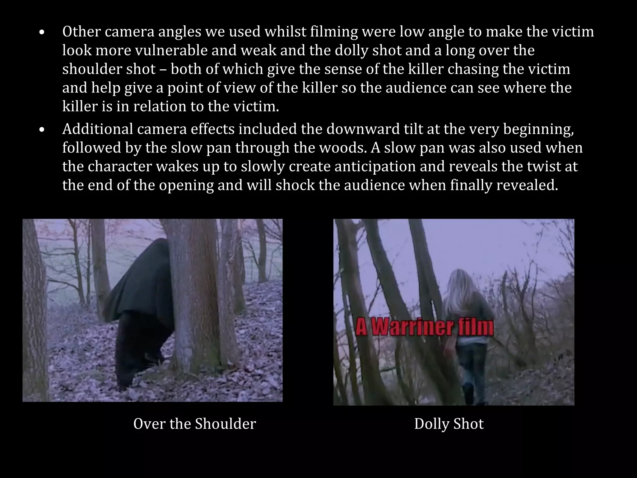 Other camera angles we used whilst filming were low angle to make the victim look more vulnerable and weak and the dolly shot and a long over the shoulder shot – both of which give the sense of the killer chasing the victim and help give a point of view of the killer so the audience can see where the killer is in relation to the victim.  Additional camera effects included the downward tilt at the very beginning, followed by the slow pan through the woods. A slow pan was also used when the character wakes up to slowly create anticipation and reveals the twist at the end of the opening and will shock the audience when finally revealed. Over the Shoulder  Dolly Shot 