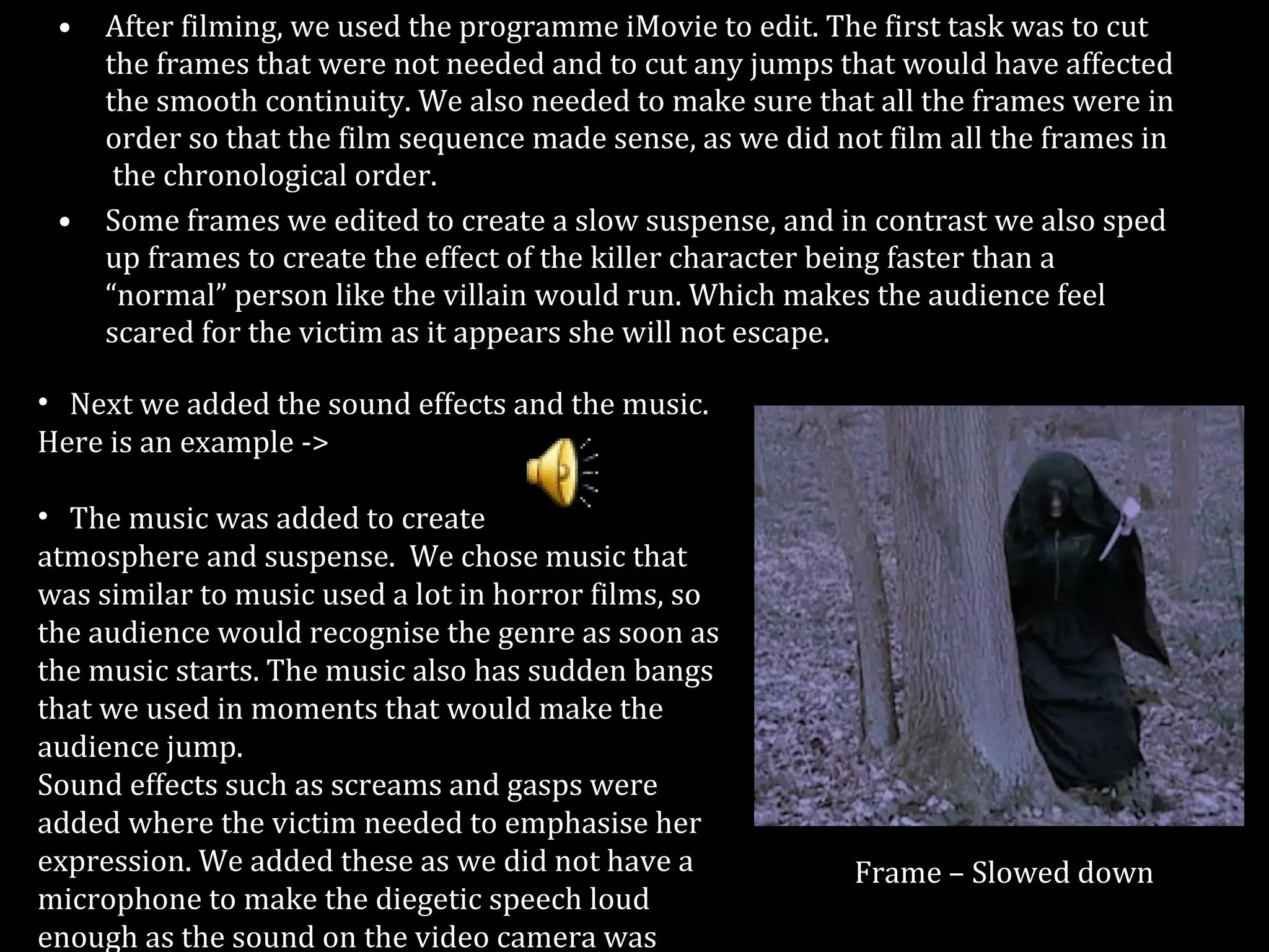 After filming, we used the programme iMovie to edit. The first task was to cut the frames that were not needed and to cut any jumps that would have affected the smooth continuity. We also needed to make sure that all the frames were in order so that the film sequence made sense, as we did not film all the frames in  the chronological order. Some frames we edited to create a slow suspense, and in contrast we also sped up frames to create the effect of the killer character being faster than a “normal” person like the villain would run. Which makes the audience feel scared for the victim as it appears she will not escape. Frame – Slowed down Next we added the sound effects and the music.  Here is an example -> The music was added to create atmosphere and suspense.  We chose music that was similar to music used a lot in horror films, so the audience would recognise the genre as soon as the music starts. The music also has sudden bangs that we used in moments that would make the audience jump. Sound effects such as screams and gasps were  added where the victim needed to emphasise her expression. We added these as we did not have a microphone to make the diegetic speech loud enough as the sound on the video camera was weak. 