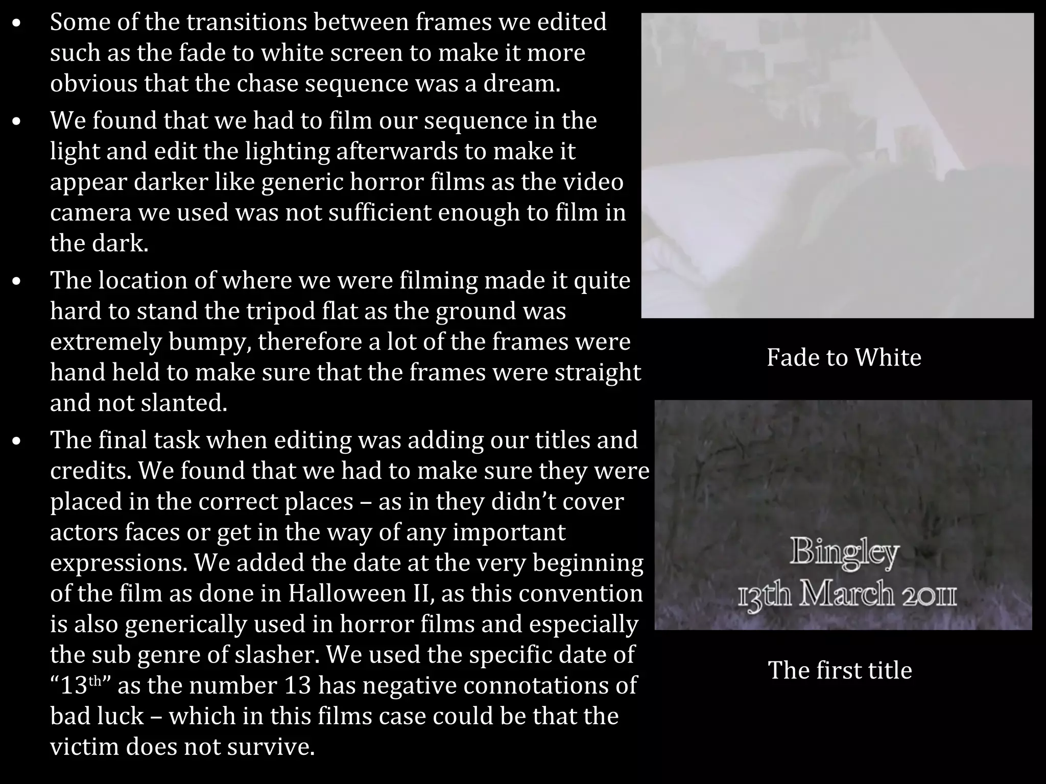 Some of the transitions between frames we edited such as the fade to white screen to make it more obvious that the chase sequence was a dream.  We found that we had to film our sequence in the light and edit the lighting afterwards to make it appear darker like generic horror films as the video camera we used was not sufficient enough to film in the dark. The location of where we were filming made it quite hard to stand the tripod flat as the ground was extremely bumpy, therefore a lot of the frames were hand held to make sure that the frames were straight and not slanted. The final task when editing was adding our titles and credits. We found that we had to make sure they were placed in the correct places – as in they didn’t cover actors faces or get in the way of any important expressions. We added the date at the very beginning of the film as done in Halloween II, as this convention is also generically used in horror films and especially the sub genre of slasher. We used the specific date of “13 th ” as the number 13 has negative connotations of bad luck – which in this films case could be that the victim does not survive. Fade to White The first title 