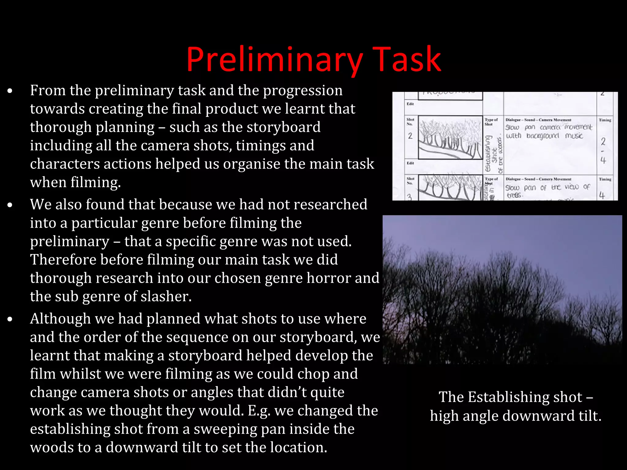 Preliminary Task From the preliminary task and the progression towards creating the final product we learnt that thorough planning – such as the storyboard including all the camera shots, timings and characters actions helped us organise the main task when filming. We also found that because we had not researched into a particular genre before filming the preliminary – that a specific genre was not used. Therefore before filming our main task we did thorough research into our chosen genre horror and the sub genre of slasher. Although we had planned what shots to use where and the order of the sequence on our storyboard, we learnt that making a storyboard helped develop the film whilst we were filming as we could chop and change camera shots or angles that didn’t quite work as we thought they would. E.g. we changed the establishing shot from a sweeping pan inside the woods to a downward tilt to set the location. The Establishing shot – high angle downward tilt . 