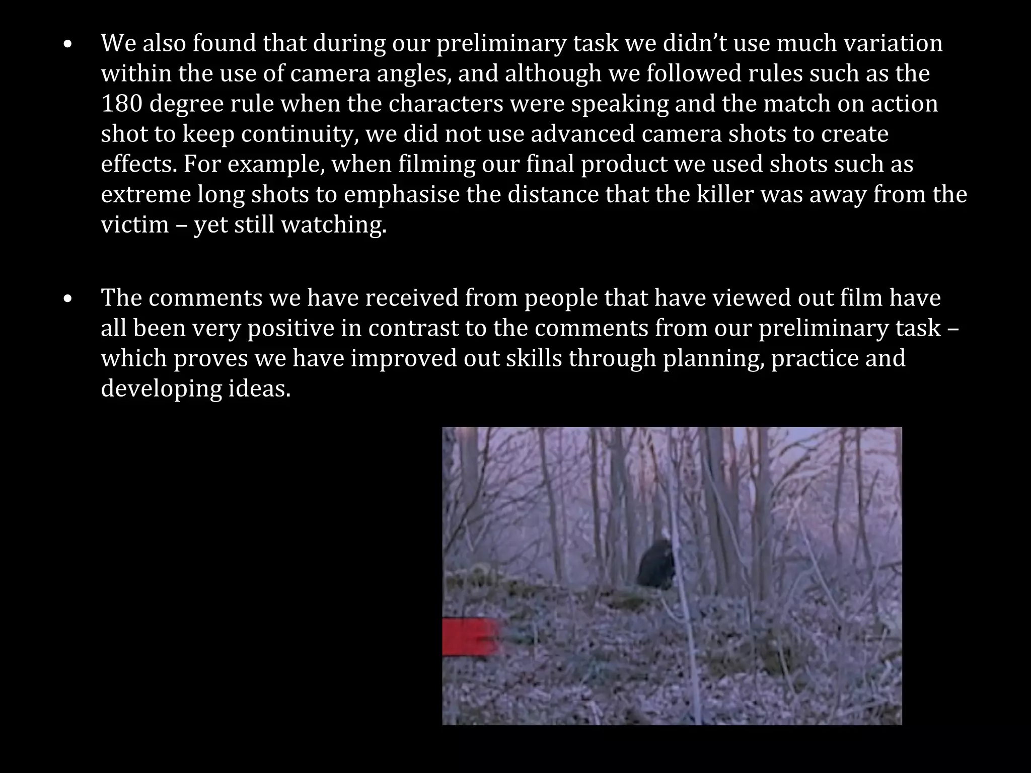 We also found that during our preliminary task we didn’t use much variation within the use of camera angles, and although we followed rules such as the 180 degree rule when the characters were speaking and the match on action shot to keep continuity, we did not use advanced camera shots to create effects. For example, when filming our final product we used shots such as extreme long shots to emphasise the distance that the killer was away from the victim – yet still watching.  The comments we have received from people that have viewed out film have all been very positive in contrast to the comments from our preliminary task – which proves we have improved out skills through planning, practice and developing ideas. 