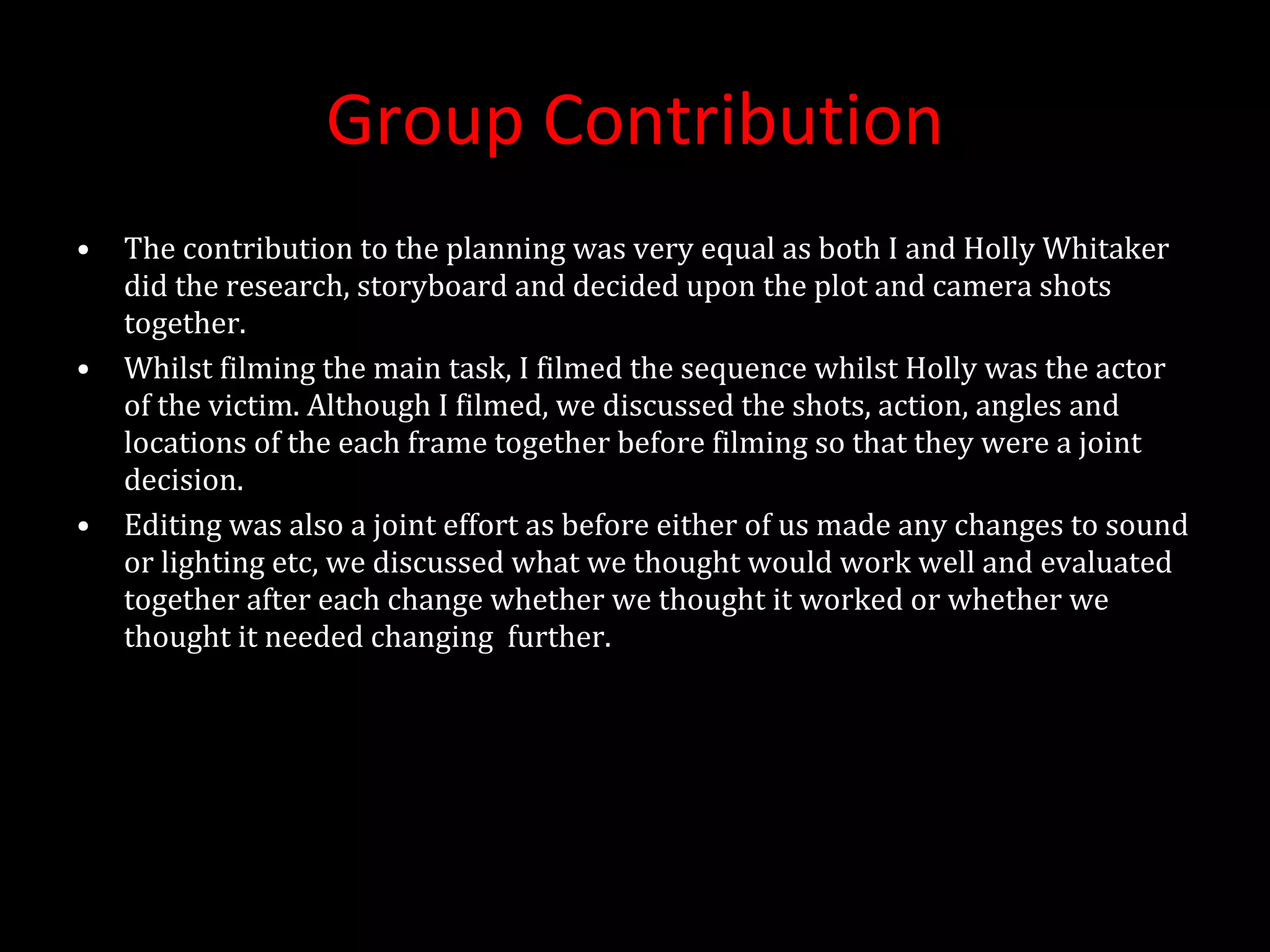 Group Contribution The contribution to the planning was very equal as both I and Holly Whitaker did the research, storyboard and decided upon the plot and camera shots together. Whilst filming the main task, I filmed the sequence whilst Holly was the actor of the victim. Although I filmed, we discussed the shots, action, angles and locations of the each frame together before filming so that they were a joint decision. Editing was also a joint effort as before either of us made any changes to sound or lighting etc, we discussed what we thought would work well and evaluated together after each change whether we thought it worked or whether we thought it needed changing  further. 