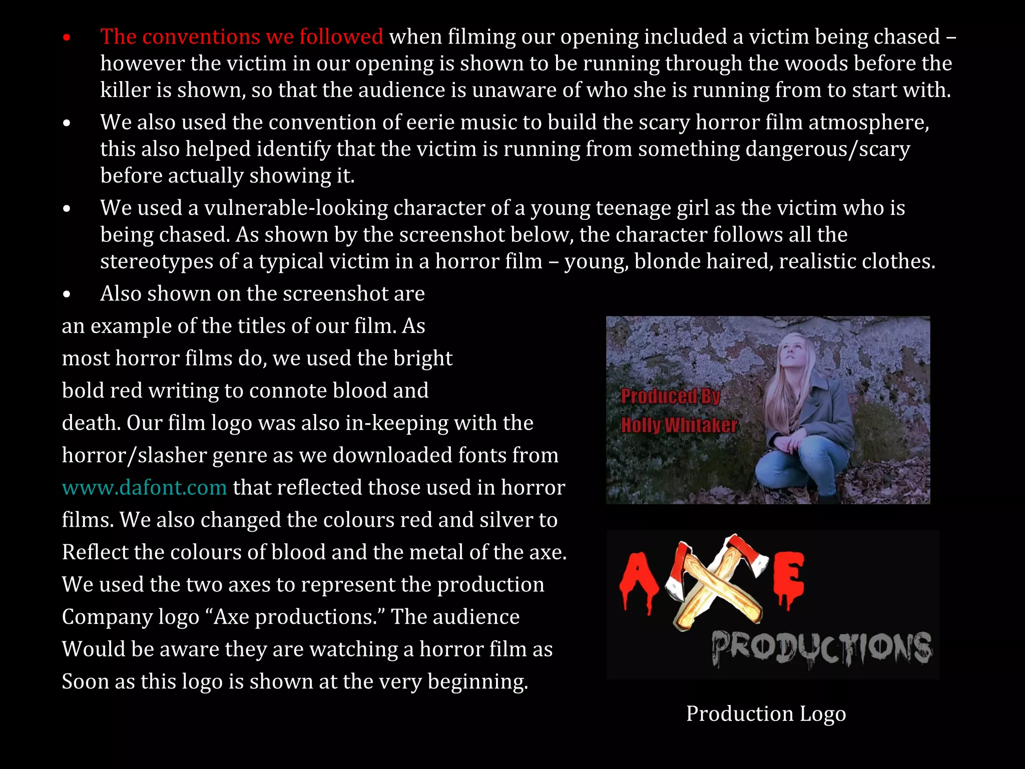 The conventions we followed  when filming our opening included a victim being chased – however the victim in our opening is shown to be running through the woods before the killer is shown, so that the audience is unaware of who she is running from to start with. We also used the convention of eerie music to build the scary horror film atmosphere, this also helped identify that the victim is running from something dangerous/scary before actually showing it. We used a vulnerable-looking character of a young teenage girl as the victim who is being chased. As shown by the screenshot below, the character follows all the stereotypes of a typical victim in a horror film – young, blonde haired, realistic clothes. Also shown on the screenshot are an example of the titles of our film. As  most horror films do, we used the bright  bold red writing to connote blood and death. Our film logo was also in-keeping with the horror/slasher genre as we downloaded fonts from www.dafont.com  that reflected those used in horror films. We also changed the colours red and silver to Reflect the colours of blood and the metal of the axe. We used the two axes to represent the production Company logo “Axe productions.” The audience  Would be aware they are watching a horror film as  Soon as this logo is shown at the very beginning.  Production Logo 