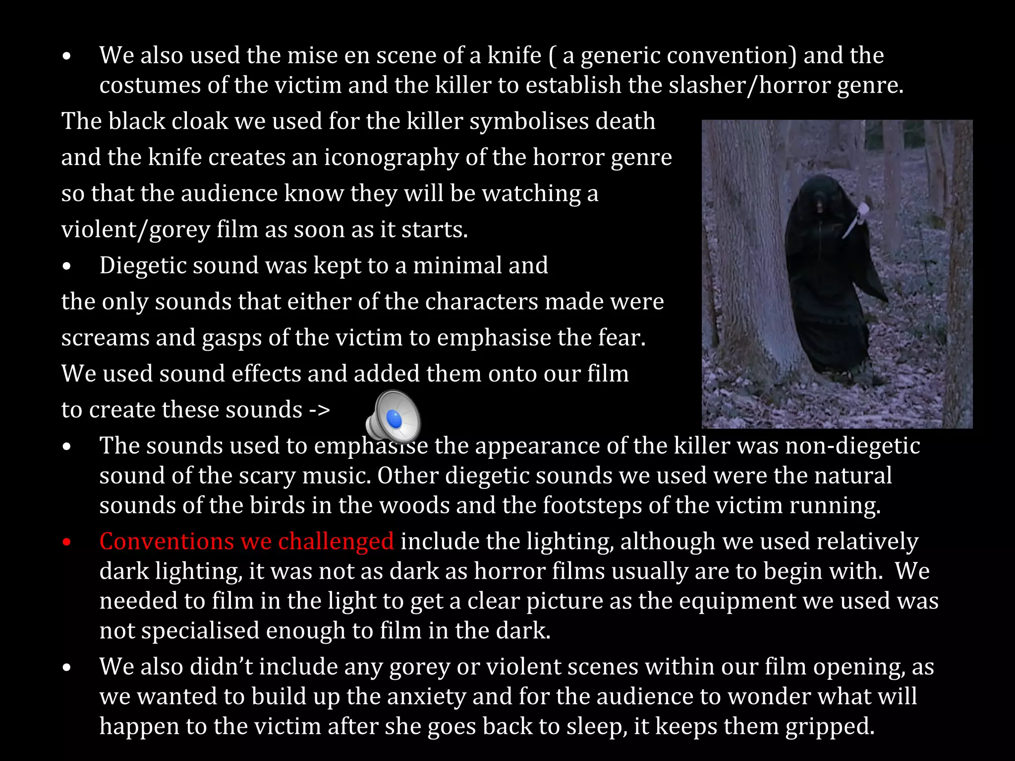 We also used the mise en scene of a knife ( a generic convention) and the costumes of the victim and the killer to establish the slasher/horror genre.  The black cloak we used for the killer symbolises death and the knife creates an iconography of the horror genre so that the audience know they will be watching a  violent/gorey film as soon as it starts. Diegetic sound was kept to a minimal and  the only sounds that either of the characters made were  screams and gasps of the victim to emphasise the fear.  We used sound effects and added them onto our film  to create these sounds ->  The sounds used to emphasise the appearance of the killer was non-diegetic sound of the scary music. Other diegetic sounds we used were the natural sounds of the birds in the woods and the footsteps of the victim running. Conventions we challenged  include the lighting, although we used relatively dark lighting, it was not as dark as horror films usually are to begin with.  We needed to film in the light to get a clear picture as the equipment we used was not specialised enough to film in the dark.  We also didn’t include any gorey or violent scenes within our film opening, as we wanted to build up the anxiety and for the audience to wonder what will happen to the victim after she goes back to sleep, it keeps them gripped. 