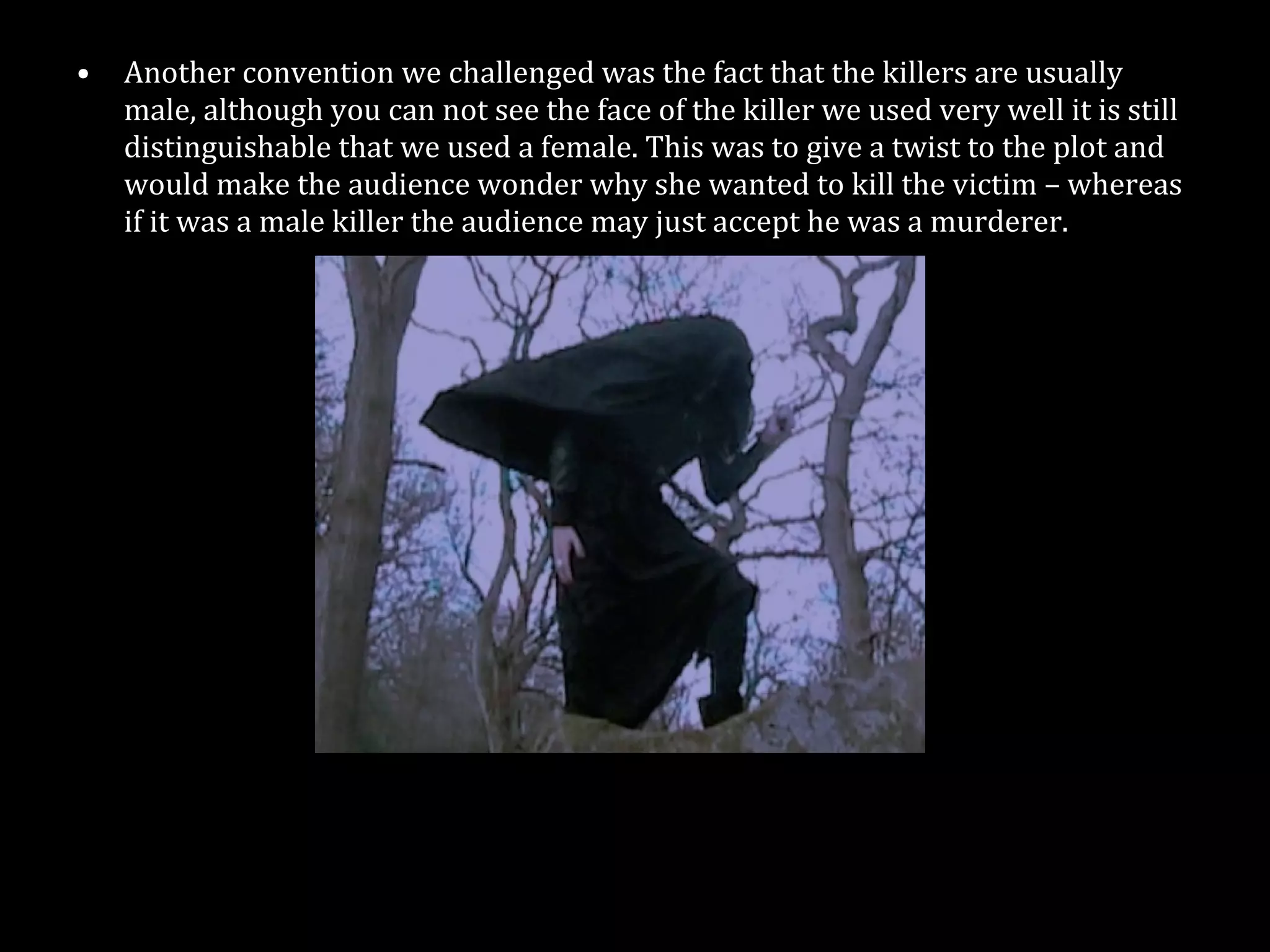 Another convention we challenged was the fact that the killers are usually male, although you can not see the face of the killer we used very well it is still distinguishable that we used a female. This was to give a twist to the plot and would make the audience wonder why she wanted to kill the victim – whereas if it was a male killer the audience may just accept he was a murderer. 
