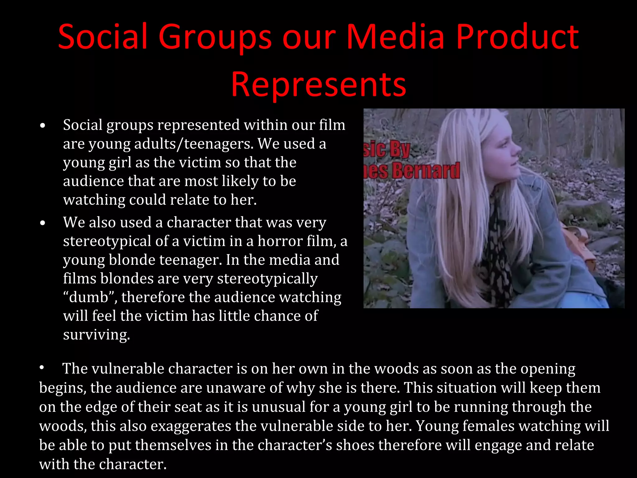 Social Groups our Media Product Represents Social groups represented within our film are young adults/teenagers. We used a young girl as the victim so that the audience that are most likely to be watching could relate to her. We also used a character that was very stereotypical of a victim in a horror film, a young blonde teenager. In the media and films blondes are very stereotypically “dumb”, therefore the audience watching will feel the victim has little chance of surviving. The vulnerable character is on her own in the woods as soon as the opening begins, the audience are unaware of why she is there. This situation will keep them on the edge of their seat as it is unusual for a young girl to be running through the woods, this also exaggerates the vulnerable side to her. Young females watching will be able to put themselves in the character’s shoes therefore will engage and relate with the character.  