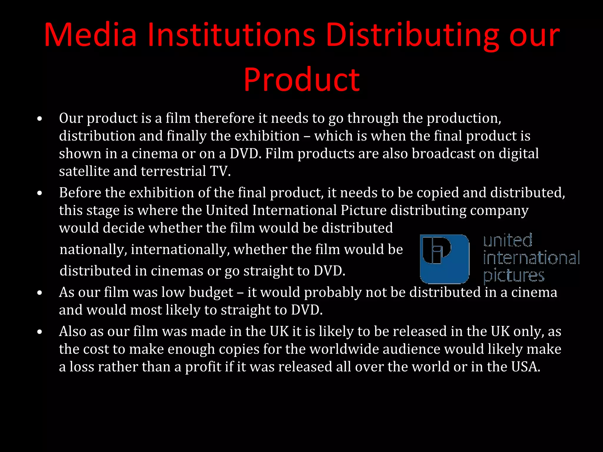 Media Institutions Distributing our Product Our product is a film therefore it needs to go through the production, distribution and finally the exhibition – which is when the final product is shown in a cinema or on a DVD. Film products are also broadcast on digital satellite and terrestrial TV. Before the exhibition of the final product, it needs to be copied and distributed, this stage is where the United International Picture distributing company would decide whether the film would be distributed nationally, internationally, whether the film would be  distributed in cinemas or go straight to DVD.  As our film was low budget – it would probably not be distributed in a cinema and would most likely to straight to DVD.  Also as our film was made in the UK it is likely to be released in the UK only, as the cost to make enough copies for the worldwide audience would likely make a loss rather than a profit if it was released all over the world or in the USA. 