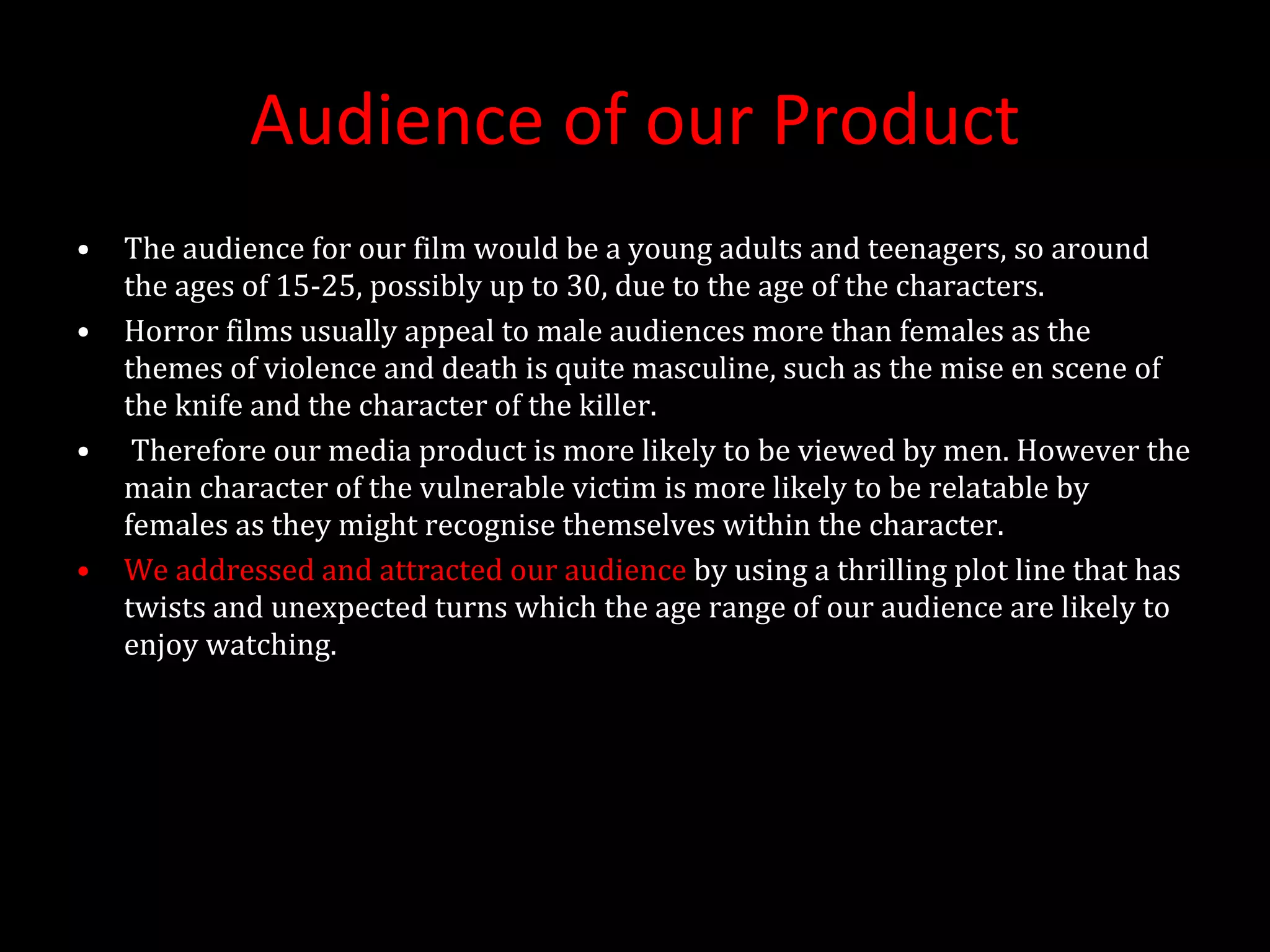 Audience of our Product The audience for our film would be a young adults and teenagers, so around the ages of 15-25, possibly up to 30, due to the age of the characters. Horror films usually appeal to male audiences more than females as the themes of violence and death is quite masculine, such as the mise en scene of the knife and the character of the killer. Therefore our media product is more likely to be viewed by men. However the main character of the vulnerable victim is more likely to be relatable by females as they might recognise themselves within the character. We addressed and attracted our audience  by using a thrilling plot line that has twists and unexpected turns which the age range of our audience are likely to enjoy watching.  